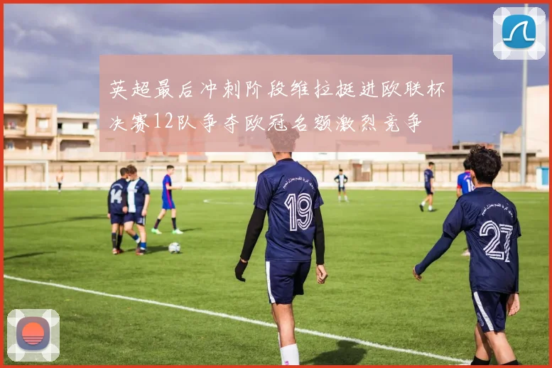 英超最后冲刺阶段维拉挺进欧联杯决赛12队争夺欧冠名额激烈竞争