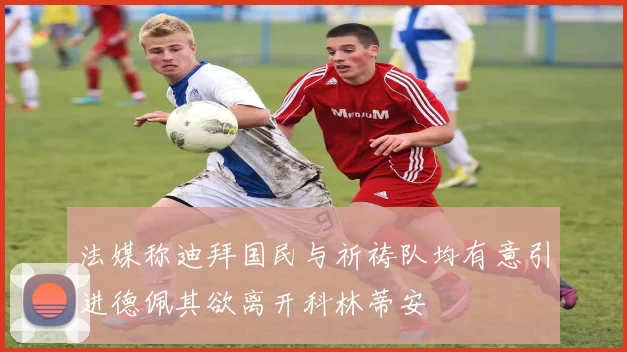 法媒称迪拜国民与祈祷队均有意引进德佩其欲离开科林蒂安