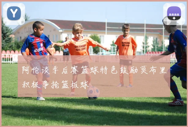 阿伦谈季后赛篮球特色鼓励莫布里积极争抢篮板球