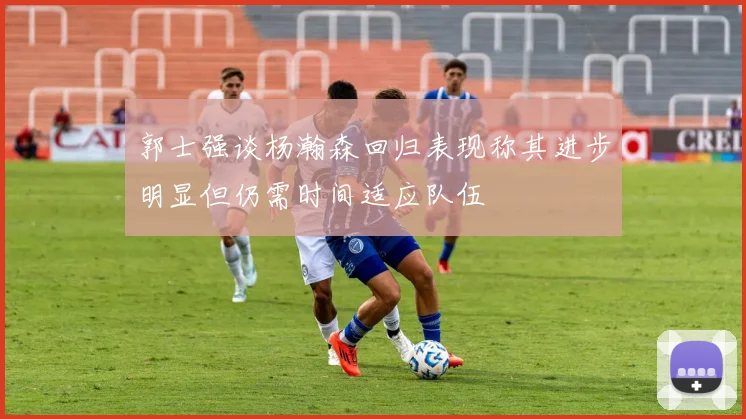 郭士强谈杨瀚森回归表现称其进步明显但仍需时间适应队伍