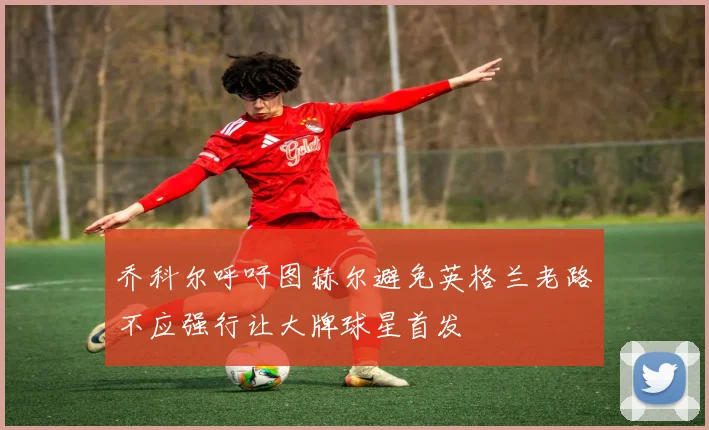 乔科尔呼吁图赫尔避免英格兰老路不应强行让大牌球星首发