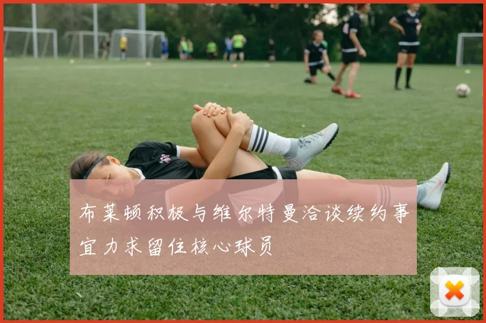 布莱顿积极与维尔特曼洽谈续约事宜力求留住核心球员