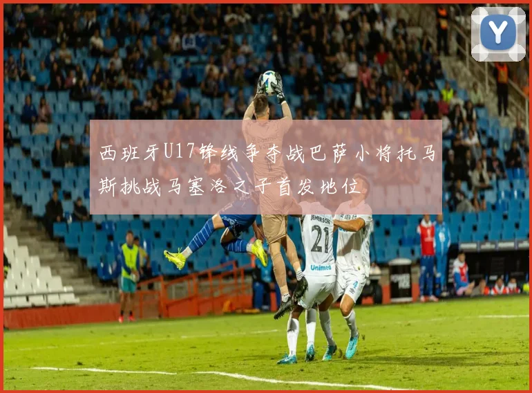 西班牙U17锋线争夺战巴萨小将托马斯挑战马塞洛之子首发地位