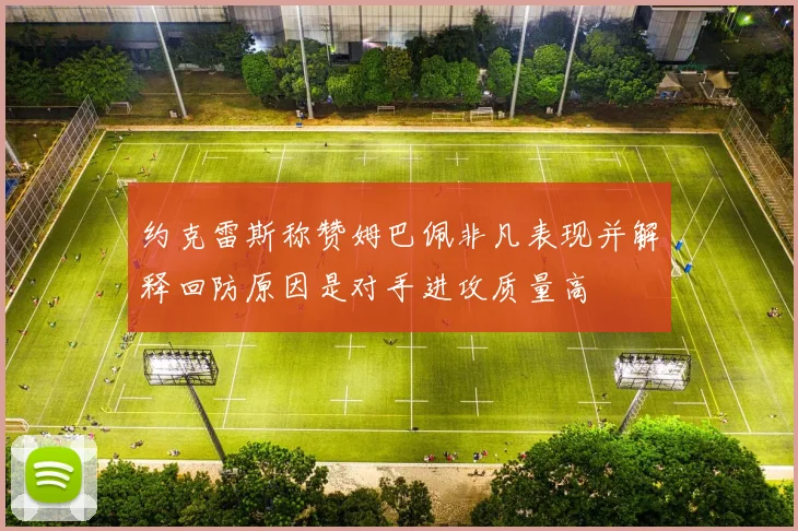 约克雷斯称赞姆巴佩非凡表现并解释回防原因是对手进攻质量高