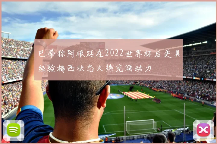 巴蒂称阿根廷在2022世界杯后更具经验梅西状态火热充满动力