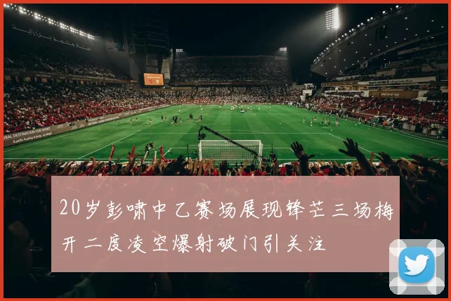 20岁彭啸中乙赛场展现锋芒三场梅开二度凌空爆射破门引关注