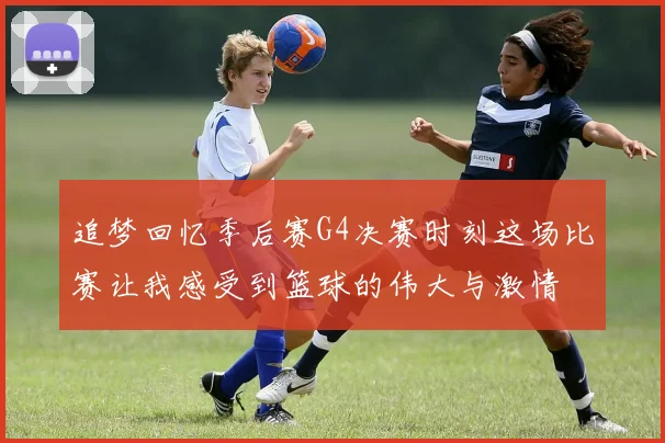 追梦回忆季后赛G4决赛时刻这场比赛让我感受到篮球的伟大与激情