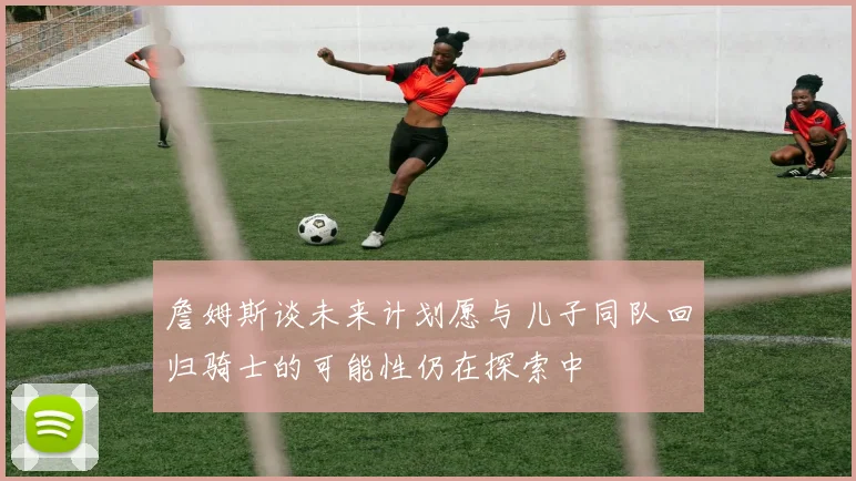 詹姆斯谈未来计划愿与儿子同队回归骑士的可能性仍在探索中