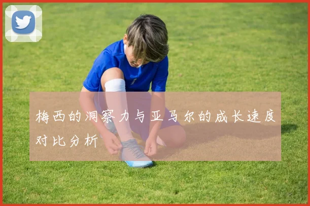 梅西的洞察力与亚马尔的成长速度对比分析