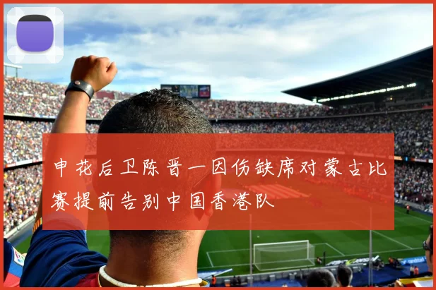 申花后卫陈晋一因伤缺席对蒙古比赛提前告别中国香港队