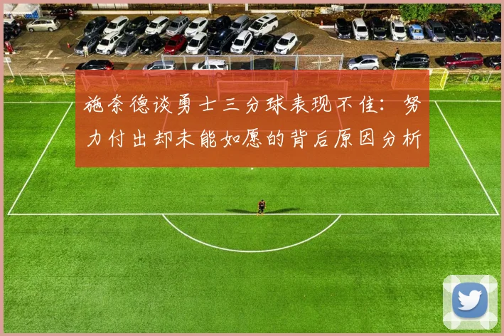 施奈德谈勇士三分球表现不佳：努力付出却未能如愿的背后原因分析