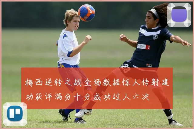 梅西逆转之战全场数据惊人传射建功获评满分十分成功过人六次