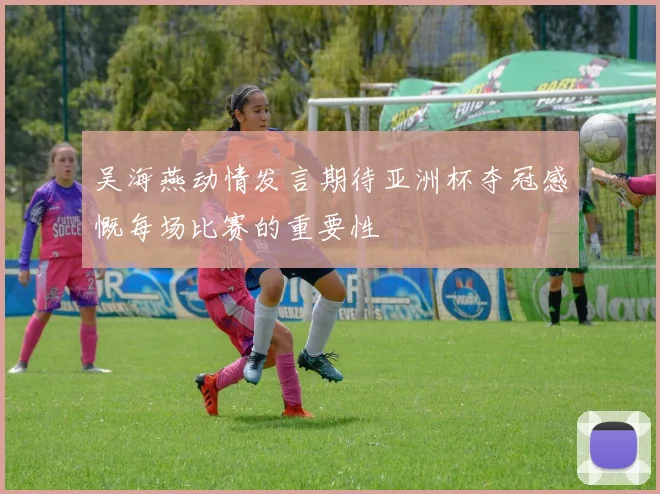 吴海燕动情发言期待亚洲杯夺冠感慨每场比赛的重要性