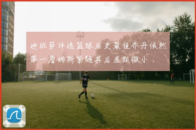 迪班萨评选篮球历史最佳乔丹依然第一詹姆斯紧随其后差距微小