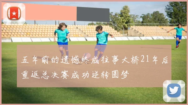 五年前的遗憾终成往事大桥21年后重返总决赛成功逆转圆梦