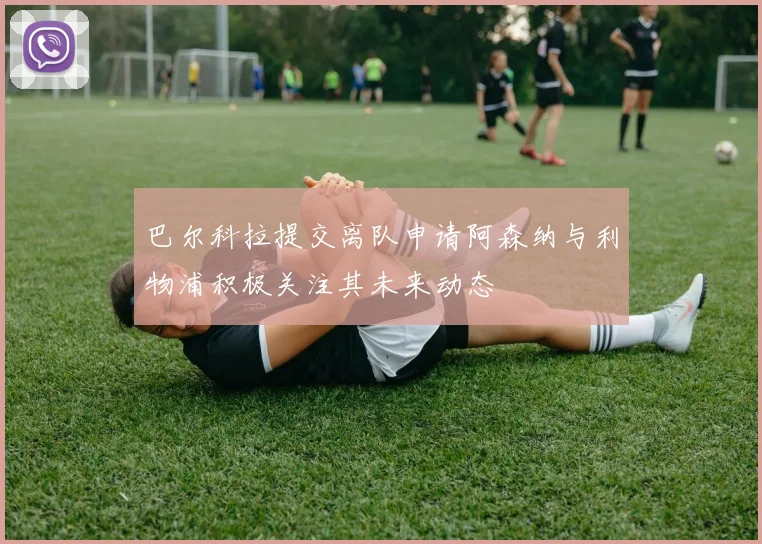 巴尔科拉提交离队申请阿森纳与利物浦积极关注其未来动态