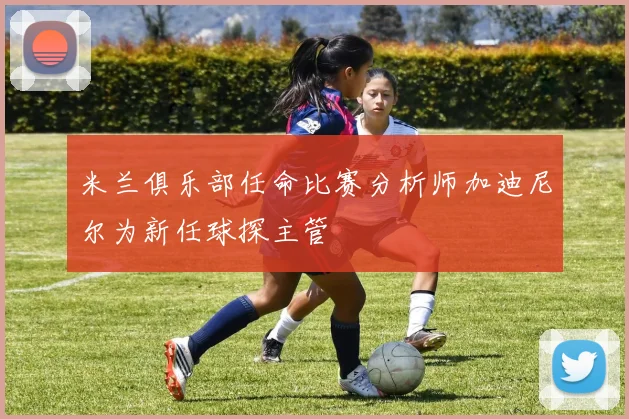 米兰俱乐部任命比赛分析师加迪尼尔为新任球探主管