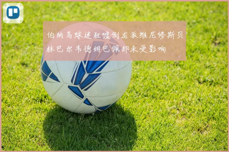 伯纳乌球迷狂嘘倒龙派维尼修斯贝林巴尔韦德姆巴佩却未受影响