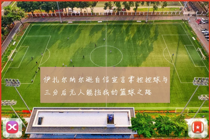 伊扎尔纳尔逊自信宣言掌控控球与三分后无人能挡我的篮球之路